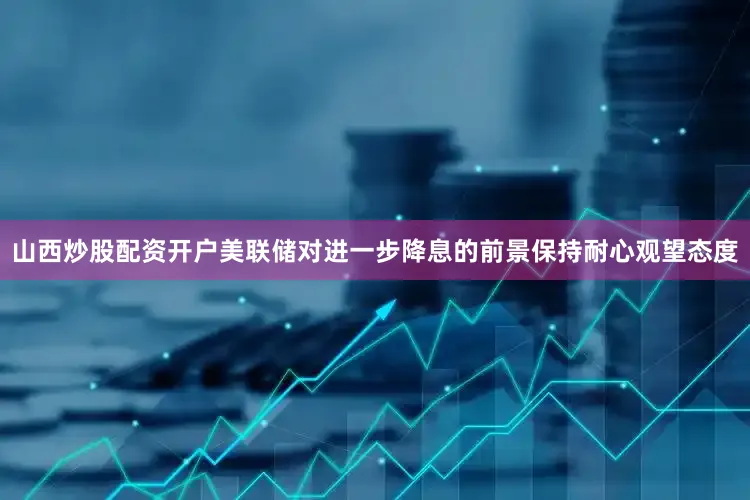 山西炒股配资开户美联储对进一步降息的前景保持耐心观望态度