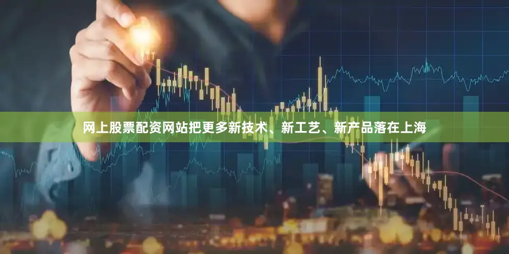 网上股票配资网站把更多新技术、新工艺、新产品落在上海
