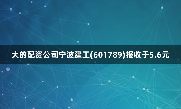 大的配资公司宁波建工(601789)报收于5.6元