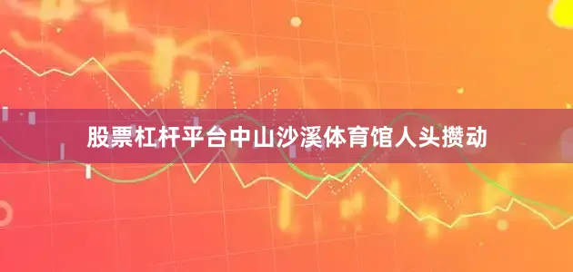股票杠杆平台中山沙溪体育馆人头攒动