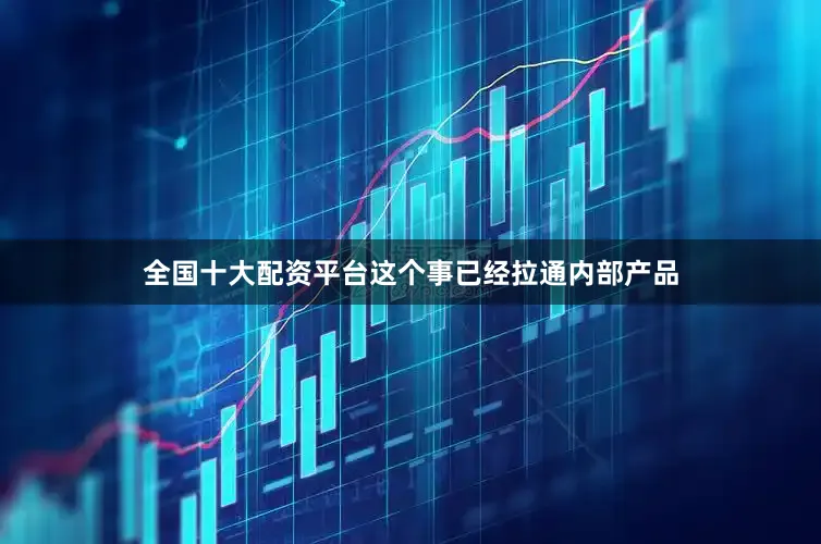 全国十大配资平台这个事已经拉通内部产品