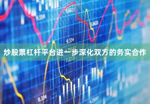炒股票杠杆平台进一步深化双方的务实合作