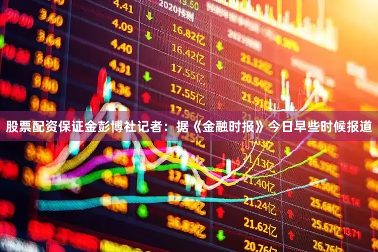 股票配资保证金　　彭博社记者：据《金融时报》今日早些时候报道