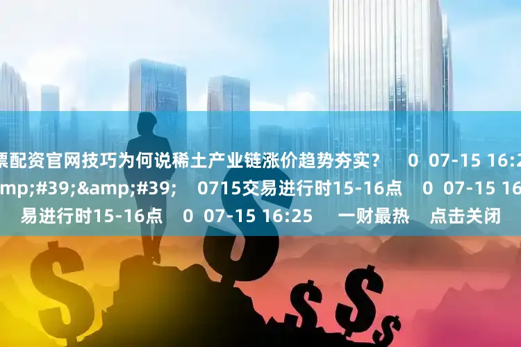 股票配资官网技巧为何说稀土产业链涨价趋势夯实？    0  07-15 16:25     59&#39;59&#39;&#39;    0715交易进行时15-16点    0  07-15 16:25     一财最热    点击关闭