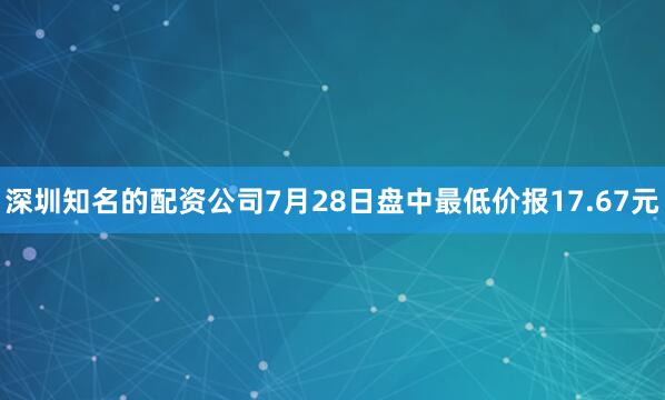 深圳知名的配资公司7月28日盘中最低价报17.67元