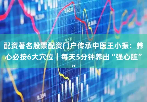 配资著名股票配资门户传承中医王小振：养心必按6大穴位｜每天5分钟养出“强心脏”