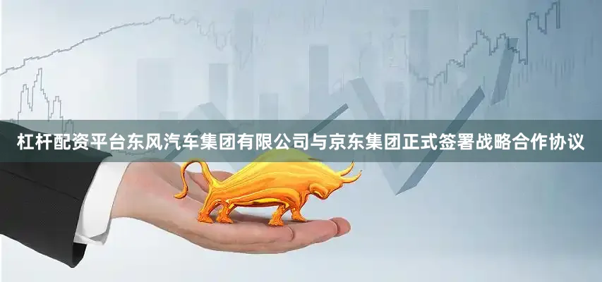 杠杆配资平台东风汽车集团有限公司与京东集团正式签署战略合作协议