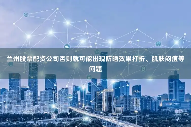 兰州股票配资公司否则就可能出现防晒效果打折、肌肤闷痘等问题