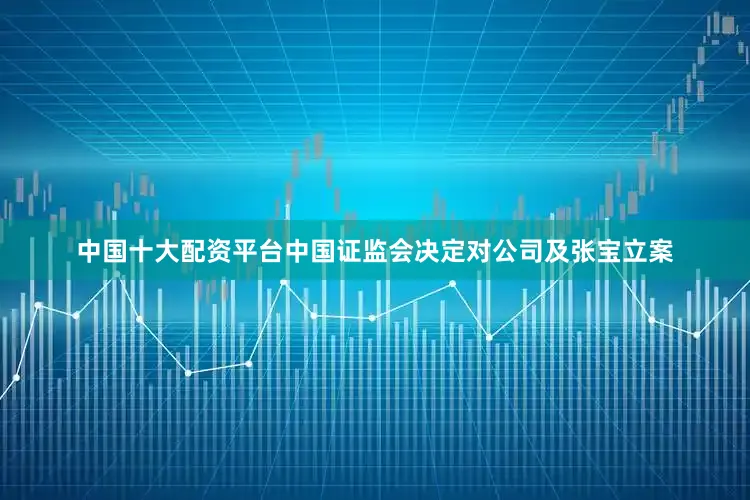 中国十大配资平台中国证监会决定对公司及张宝立案