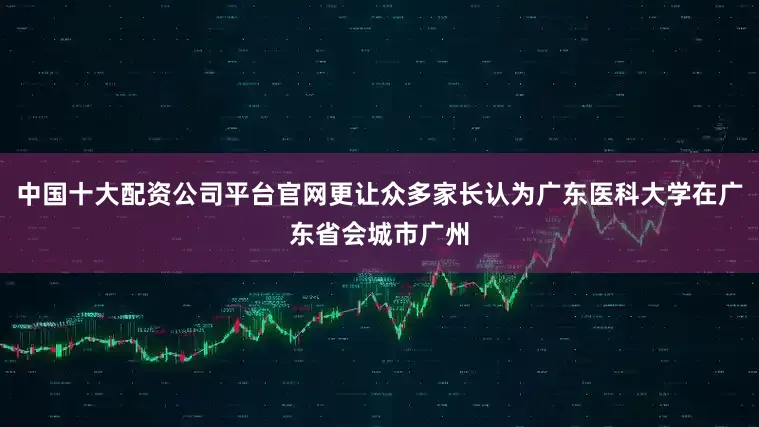 中国十大配资公司平台官网更让众多家长认为广东医科大学在广东省会城市广州